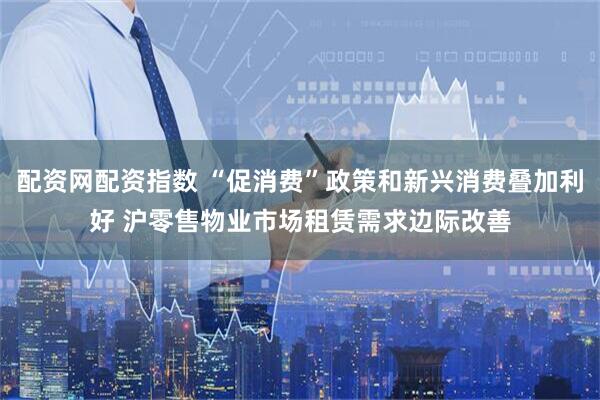 配资网配资指数 “促消费”政策和新兴消费叠加利好 沪零售物业市场租赁需求边际改善